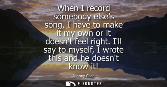 Small: When I record somebody elses song, I have to make it my own or it doesnt feel right. Ill say to myself,