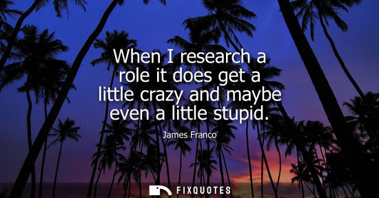 Small: When I research a role it does get a little crazy and maybe even a little stupid