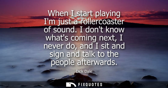 Small: When I start playing Im just a rollercoaster of sound. I dont know whats coming next, I never do, and I