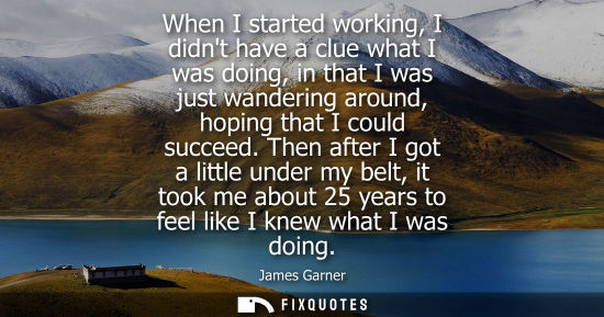 Small: When I started working, I didnt have a clue what I was doing, in that I was just wandering around, hopi