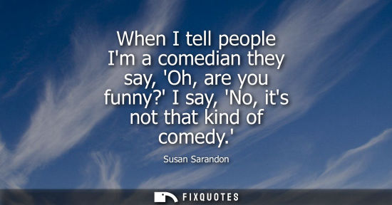 Small: When I tell people Im a comedian they say, Oh, are you funny? I say, No, its not that kind of comedy.
