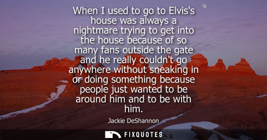 Small: When I used to go to Elviss house was always a nightmare trying to get into the house because of so man