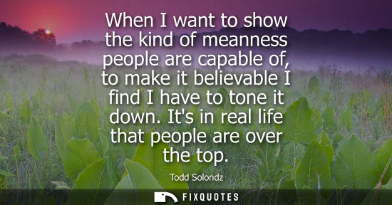 Small: When I want to show the kind of meanness people are capable of, to make it believable I find I have to 