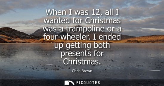 Small: When I was 12, all I wanted for Christmas was a trampoline or a four-wheeler. I ended up getting both p