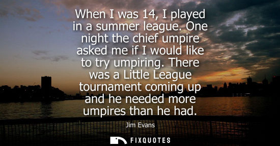 Small: When I was 14, I played in a summer league. One night the chief umpire asked me if I would like to try 