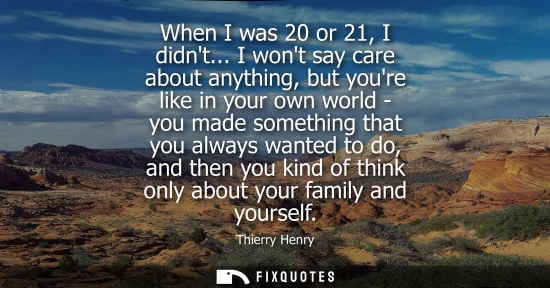 Small: When I was 20 or 21, I didnt... I wont say care about anything, but youre like in your own world - you 