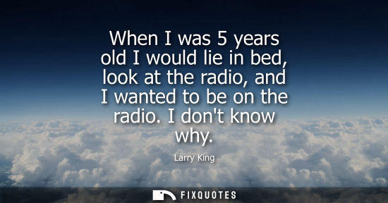 Small: When I was 5 years old I would lie in bed, look at the radio, and I wanted to be on the radio. I dont k
