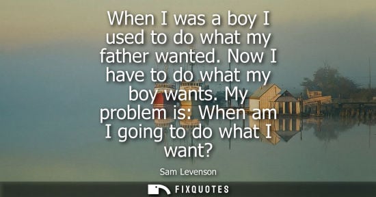 Small: When I was a boy I used to do what my father wanted. Now I have to do what my boy wants. My problem is: