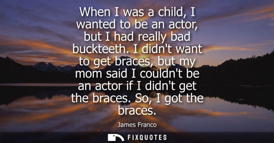 Small: When I was a child, I wanted to be an actor, but I had really bad buckteeth. I didnt want to get braces