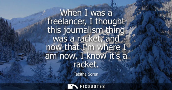 Small: When I was a freelancer, I thought this journalism thing was a racket, and now that Im where I am now, 