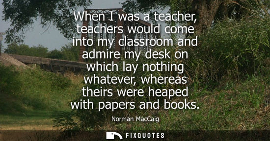 Small: When I was a teacher, teachers would come into my classroom and admire my desk on which lay nothing whatever, 