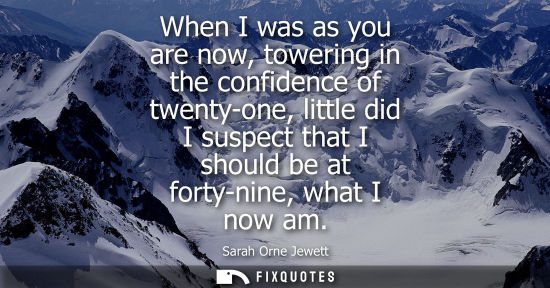 Small: When I was as you are now, towering in the confidence of twenty-one, little did I suspect that I should