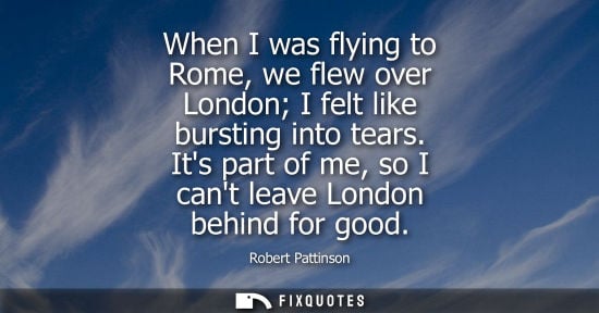 Small: When I was flying to Rome, we flew over London I felt like bursting into tears. Its part of me, so I ca