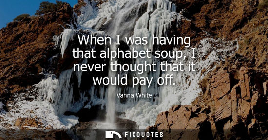 Small: When I was having that alphabet soup, I never thought that it would pay off