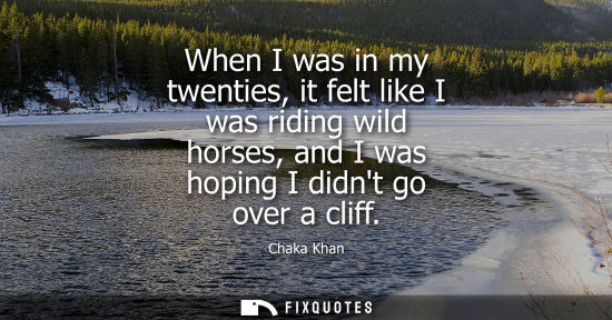 Small: When I was in my twenties, it felt like I was riding wild horses, and I was hoping I didnt go over a cliff