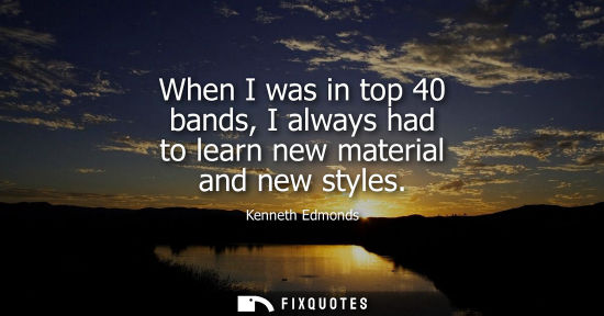 Small: When I was in top 40 bands, I always had to learn new material and new styles