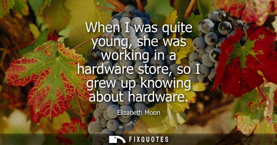 Small: When I was quite young, she was working in a hardware store, so I grew up knowing about hardware
