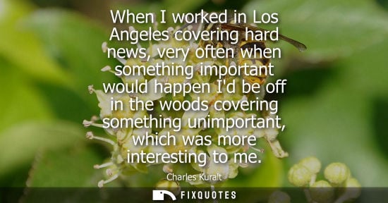 Small: When I worked in Los Angeles covering hard news, very often when something important would happen Id be