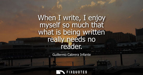 Small: When I write, I enjoy myself so much that what is being written really needs no reader