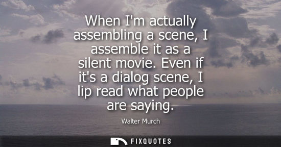 Small: When Im actually assembling a scene, I assemble it as a silent movie. Even if its a dialog scene, I lip