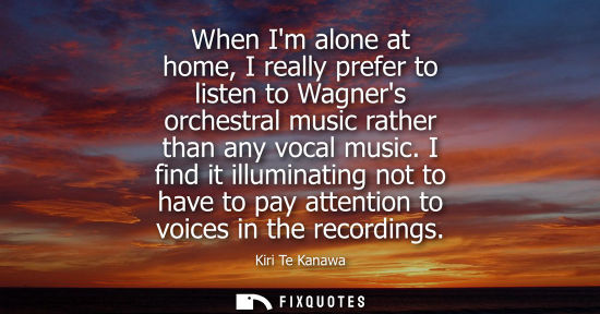 Small: When Im alone at home, I really prefer to listen to Wagners orchestral music rather than any vocal music.