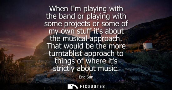 Small: When Im playing with the band or playing with some projects or some of my own stuff its about the music