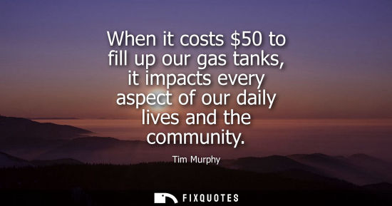 Small: When it costs 50 to fill up our gas tanks, it impacts every aspect of our daily lives and the community