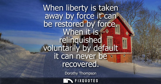 Small: When liberty is taken away by force it can be restored by force. When it is relinquished voluntarily by