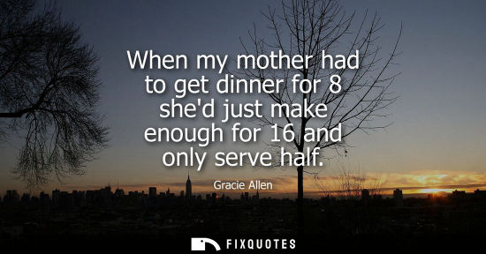Small: When my mother had to get dinner for 8 shed just make enough for 16 and only serve half