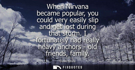 Small: When Nirvana became popular, you could very easily slip and get lost during that storm. I fortunately h