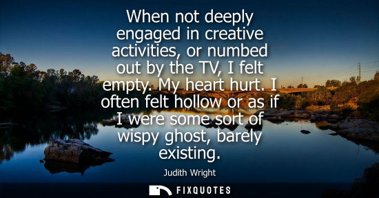 Small: When not deeply engaged in creative activities, or numbed out by the TV, I felt empty. My heart hurt.