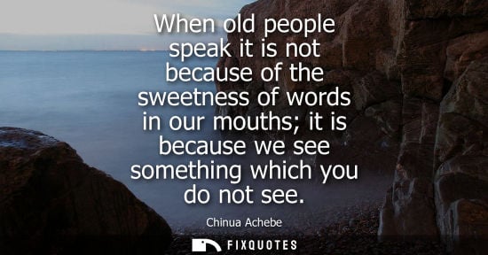 Small: When old people speak it is not because of the sweetness of words in our mouths it is because we see so