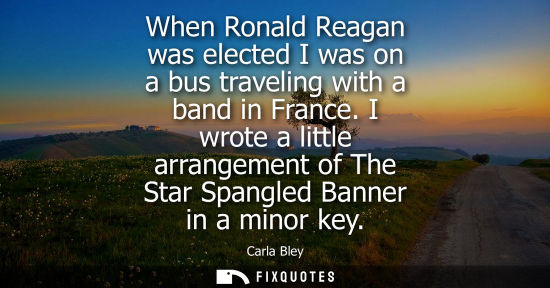 Small: When Ronald Reagan was elected I was on a bus traveling with a band in France. I wrote a little arrange