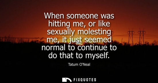 Small: When someone was hitting me, or like sexually molesting me, it just seemed normal to continue to do tha