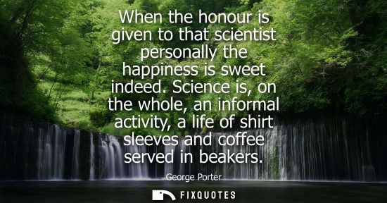 Small: When the honour is given to that scientist personally the happiness is sweet indeed. Science is, on the whole,
