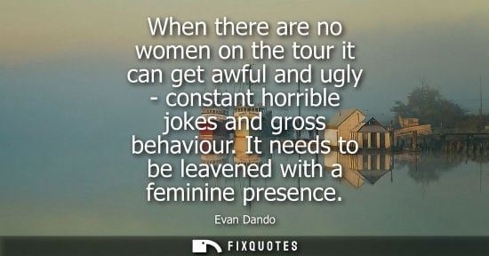 Small: When there are no women on the tour it can get awful and ugly - constant horrible jokes and gross behav