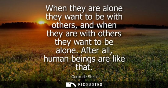 Small: When they are alone they want to be with others, and when they are with others they want to be alone. After al