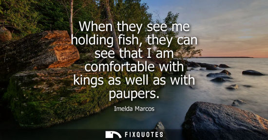 Small: When they see me holding fish, they can see that I am comfortable with kings as well as with paupers