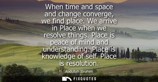 Small: When time and space and change converge, we find place. We arrive in Place when we resolve things. Plac