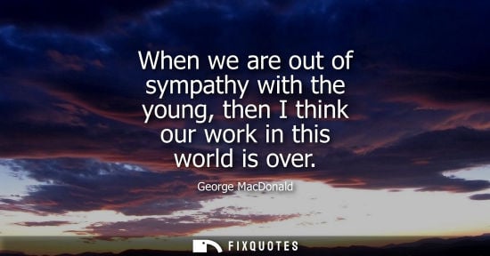 Small: When we are out of sympathy with the young, then I think our work in this world is over