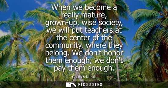 Small: When we become a really mature, grown-up, wise society, we will put teachers at the center of the community, w