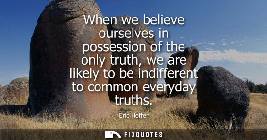 Small: When we believe ourselves in possession of the only truth, we are likely to be indifferent to common ev