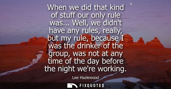 Small: When we did that kind of stuff our only rule was... Well, we didnt have any rules, really, but my rule,