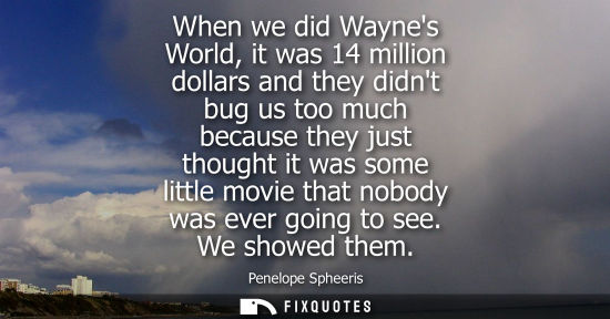 Small: When we did Waynes World, it was 14 million dollars and they didnt bug us too much because they just th