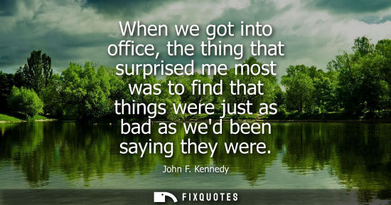 Small: When we got into office, the thing that surprised me most was to find that things were just as bad as wed been