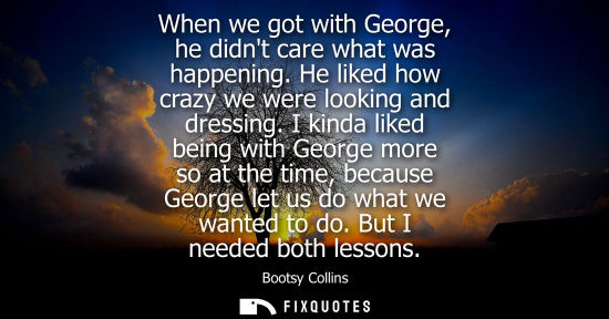 Small: When we got with George, he didnt care what was happening. He liked how crazy we were looking and dress