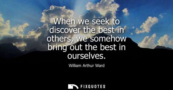 Small: When we seek to discover the best in others, we somehow bring out the best in ourselves