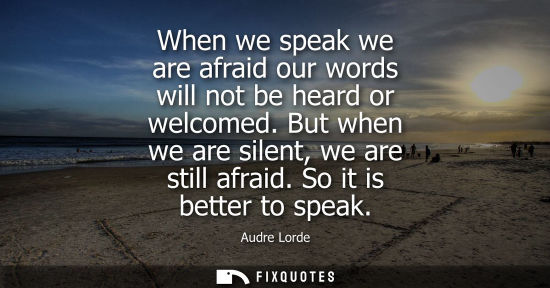 Small: When we speak we are afraid our words will not be heard or welcomed. But when we are silent, we are sti