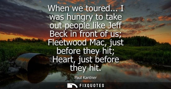 Small: When we toured... I was hungry to take out people like Jeff Beck in front of us Fleetwood Mac, just bef