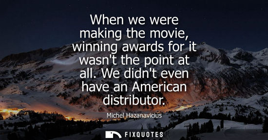 Small: When we were making the movie, winning awards for it wasnt the point at all. We didnt even have an Amer